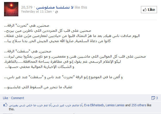 "Raqqa has been 'liberated'; let all the hesitant be happy after they had been waiting to see who will win. Today I met people who suddenly turned from being neutral to being bitter opponents of the regime and supporters of the Free Syrian Army...Raqqa has 'fallen'; the supporters of the regime deserve it. Official media have been reporting that there's a demonstration at Al-Muhafaza Square … in Cairo, while loyalist news networks [on Facebook] have been completely quiet. "